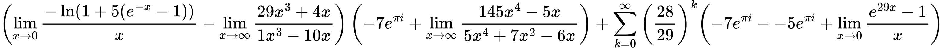 LaTeX Equation: { \left({{\lim_{x \to 0}{ {-\ln(1 + 5(e^{-x} - 1))} \over {x} }} - {\lim_{x \to \infty}{{ 29x^{3} + 4x  } \over {{ 1x^{3} - 10x  }}}}}\right) \left({{-7e^{\pi i}} + {\lim_{x \to \infty}{{ 145x^{4} - 5x  } \over {{ 5x^{4} + 7x^{2} - 6x  }}}}}\right) + {{\sum\limits_{k=0}^\infty {\left({28 \over {29}}\right)^{k}}}}{\left({{-7e^{\pi i}} - {-5e^{\pi i}} + {\lim_{x \to 0}{ {e^{29x} - 1} \over {x} }}} \right)} }
