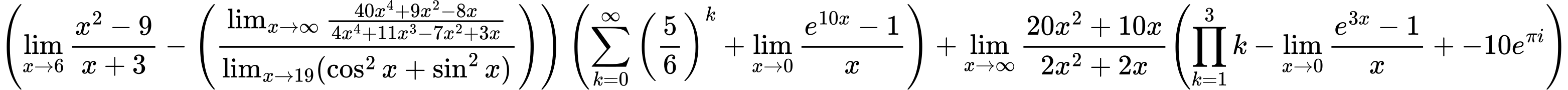 LaTeX Equation: { \left({{\lim_{x \to 6} {{x^2 - 9} \over {x + 3}}} - \left({{\lim_{x \to \infty}{{ 40x^{4} + 9x^{2} - 8x  } \over {{ 4x^{4} + 11x^{3} - 7x^{2} + 3x  }}}} \over {\lim_{{x\to 19}}(\cos^2x + \sin^2x)}}\right)}\right) \left({{\sum\limits_{k=0}^\infty {\left({5 \over {6}}\right)^{k}}} + {\lim_{x \to 0}{ {e^{10x} - 1} \over {x} }}}\right) + {{\lim_{x \to \infty}{{ 20x^{2} + 10x  } \over {{ 2x^{2} + 2x  }}}}}{\left({{\prod_{k=1}^{3} k} - {\lim_{x \to 0}{ {e^{3x} - 1} \over {x} }} + {-10e^{\pi i}}} \right)} }