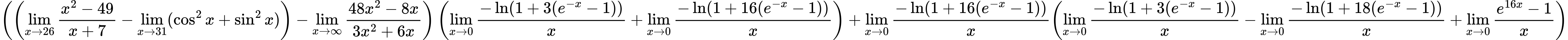 LaTeX Equation: { \left({\left({{\lim_{x \to 26} {{x^2 - 49} \over {x + 7}}} - \lim_{{x\to 31}}(\cos^2x + \sin^2x)}\right) - {\lim_{x \to \infty}{{ 48x^{2} - 8x  } \over {{ 3x^{2} + 6x  }}}}}\right) \left({{\lim_{x \to 0}{ {-\ln(1 + 3(e^{-x} - 1))} \over {x} }} + {\lim_{x \to 0}{ {-\ln(1 + 16(e^{-x} - 1))} \over {x} }}}\right) + {{\lim_{x \to 0}{ {-\ln(1 + 16(e^{-x} - 1))} \over {x} }}}{\left({{\lim_{x \to 0}{ {-\ln(1 + 3(e^{-x} - 1))} \over {x} }} - {\lim_{x \to 0}{ {-\ln(1 + 18(e^{-x} - 1))} \over {x} }} + {\lim_{x \to 0}{ {e^{16x} - 1} \over {x} }}} \right)} }