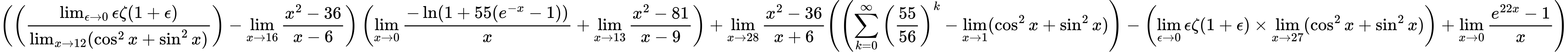 LaTeX Equation: { \left({\left({{\lim_{\epsilon \to 0}{ \epsilon \zeta(1 + \epsilon) }} \over {\lim_{{x\to 12}}(\cos^2x + \sin^2x)}}\right) - {\lim_{x \to 16} {{x^2 - 36} \over {x - 6}}}}\right) \left({{\lim_{x \to 0}{ {-\ln(1 + 55(e^{-x} - 1))} \over {x} }} + {\lim_{x \to 13} {{x^2 - 81} \over {x - 9}}}}\right) + {{\lim_{x \to 28} {{x^2 - 36} \over {x + 6}}}}{\left({\left({{\sum\limits_{k=0}^\infty {\left({55 \over {56}}\right)^{k}}} - \lim_{{x\to 1}}(\cos^2x + \sin^2x)}\right) - \left({{\lim_{\epsilon \to 0}{ \epsilon \zeta(1 + \epsilon) }} \times \lim_{{x\to 27}}(\cos^2x + \sin^2x)}\right) + {\lim_{x \to 0}{ {e^{22x} - 1} \over {x} }}} \right)} }