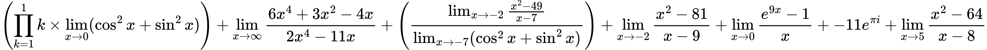 LaTeX Equation: { \left({{\prod_{k=1}^{1} k} \times \lim_{{x\to 0}}(\cos^2x + \sin^2x)}\right)+ {\lim_{x \to \infty}{{ 6x^{4} + 3x^{2} - 4x  } \over {{ 2x^{4} - 11x  }}}}+ \left({{\lim_{x \to -2} {{x^2 - 49} \over {x - 7}}} \over {\lim_{{x\to -7}}(\cos^2x + \sin^2x)}}\right)+ {\lim_{x \to -2} {{x^2 - 81} \over {x - 9}}}+ {\lim_{x \to 0}{ {e^{9x} - 1} \over {x} }}+ {-11e^{\pi i}}+ {\lim_{x \to 5} {{x^2 - 64} \over {x - 8}}} }