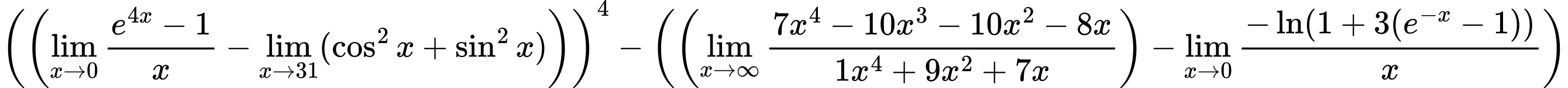 LaTeX Equation: \left({\left({{\lim_{x \to 0}{ {e^{4x} - 1} \over {x} }} - \lim_{{x\to 31}}(\cos^2x + \sin^2x)}\right)}\right)^{4} - \left({{ \left({{\lim_{x \to \infty}{{ 7x^{4} - 10x^{3} - 10x^{2} - 8x  } \over {{ 1x^{4} + 9x^{2} + 7x  }}}}}\right) - {{\lim_{x \to 0}{ {-\ln(1 + 3(e^{-x} - 1))} \over {x} }}}}}\right)