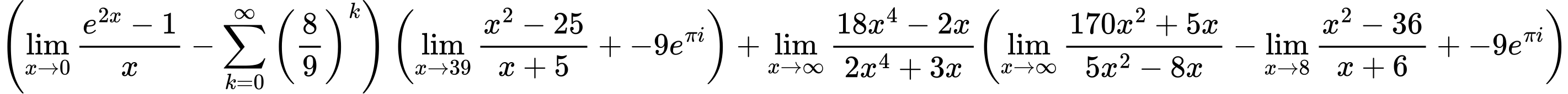 LaTeX Equation: { \left({{\lim_{x \to 0}{ {e^{2x} - 1} \over {x} }} - {\sum\limits_{k=0}^\infty {\left({8 \over {9}}\right)^{k}}}}\right) \left({{\lim_{x \to 39} {{x^2 - 25} \over {x + 5}}} + {-9e^{\pi i}}}\right) + {{\lim_{x \to \infty}{{ 18x^{4} - 2x  } \over {{ 2x^{4} + 3x  }}}}}{\left({{\lim_{x \to \infty}{{ 170x^{2} + 5x  } \over {{ 5x^{2} - 8x  }}}} - {\lim_{x \to 8} {{x^2 - 36} \over {x + 6}}} + {-9e^{\pi i}}} \right)} }
