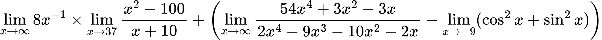 LaTeX Equation: {\lim_{x \to \infty}{8x^{-1}}} \times {{\lim_{x \to 37} {{x^2 - 100} \over {x + 10}}}} + \left({{\lim_{x \to \infty}{{ 54x^{4} + 3x^{2} - 3x  } \over {{ 2x^{4} - 9x^{3} - 10x^{2} - 2x  }}}} - \lim_{{x\to -9}}(\cos^2x + \sin^2x)}\right)