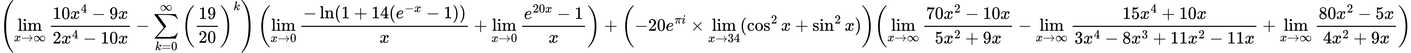 LaTeX Equation: { \left({{\lim_{x \to \infty}{{ 10x^{4} - 9x  } \over {{ 2x^{4} - 10x  }}}} - {\sum\limits_{k=0}^\infty {\left({19 \over {20}}\right)^{k}}}}\right) \left({{\lim_{x \to 0}{ {-\ln(1 + 14(e^{-x} - 1))} \over {x} }} + {\lim_{x \to 0}{ {e^{20x} - 1} \over {x} }}}\right) + {\left({{-20e^{\pi i}} \times \lim_{{x\to 34}}(\cos^2x + \sin^2x)}\right)}{\left({{\lim_{x \to \infty}{{ 70x^{2} - 10x  } \over {{ 5x^{2} + 9x  }}}} - {\lim_{x \to \infty}{{ 15x^{4} + 10x  } \over {{ 3x^{4} - 8x^{3} + 11x^{2} - 11x  }}}} + {\lim_{x \to \infty}{{ 80x^{2} - 5x  } \over {{ 4x^{2} + 9x  }}}}} \right)} }