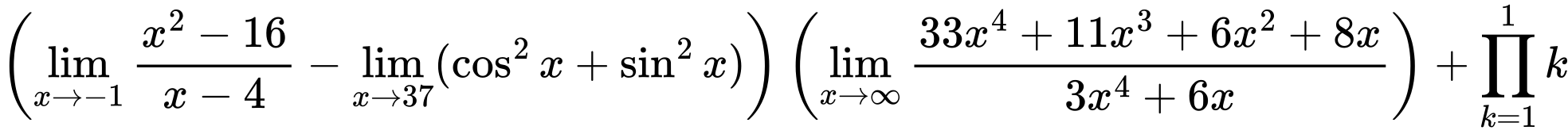 LaTeX Equation: {\left({{\lim_{x \to -1} {{x^2 - 16} \over {x - 4}}} - \lim_{{x\to 37}}(\cos^2x + \sin^2x)}\right) \left({{\lim_{x \to \infty}{{ 33x^{4} + 11x^{3} + 6x^{2} + 8x  } \over {{ 3x^{4} + 6x  }}}}}\right) + {\prod_{k=1}^{1} k}}