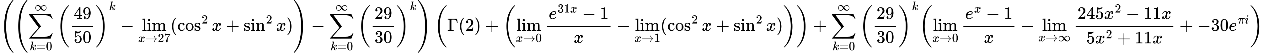 LaTeX Equation: { \left({\left({{\sum\limits_{k=0}^\infty {\left({49 \over {50}}\right)^{k}}} - \lim_{{x\to 27}}(\cos^2x + \sin^2x)}\right) - {\sum\limits_{k=0}^\infty {\left({29 \over {30}}\right)^{k}}}}\right) \left({{\Gamma (2)} + \left({{\lim_{x \to 0}{ {e^{31x} - 1} \over {x} }} - \lim_{{x\to 1}}(\cos^2x + \sin^2x)}\right)}\right) + {{\sum\limits_{k=0}^\infty {\left({29 \over {30}}\right)^{k}}}}{\left({{\lim_{x \to 0}{ {e^x - 1} \over {x} }} - {\lim_{x \to \infty}{{ 245x^{2} - 11x  } \over {{ 5x^{2} + 11x  }}}} + {-30e^{\pi i}}} \right)} }