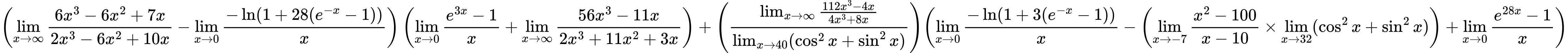 LaTeX Equation: { \left({{\lim_{x \to \infty}{{ 6x^{3} - 6x^{2} + 7x  } \over {{ 2x^{3} - 6x^{2} + 10x  }}}} - {\lim_{x \to 0}{ {-\ln(1 + 28(e^{-x} - 1))} \over {x} }}}\right) \left({{\lim_{x \to 0}{ {e^{3x} - 1} \over {x} }} + {\lim_{x \to \infty}{{ 56x^{3} - 11x  } \over {{ 2x^{3} + 11x^{2} + 3x  }}}}}\right) + {\left({{\lim_{x \to \infty}{{ 112x^{3} - 4x  } \over {{ 4x^{3} + 8x  }}}} \over {\lim_{{x\to 40}}(\cos^2x + \sin^2x)}}\right)}{\left({{\lim_{x \to 0}{ {-\ln(1 + 3(e^{-x} - 1))} \over {x} }} - \left({{\lim_{x \to -7} {{x^2 - 100} \over {x - 10}}} \times \lim_{{x\to 32}}(\cos^2x + \sin^2x)}\right) + {\lim_{x \to 0}{ {e^{28x} - 1} \over {x} }}} \right)} }