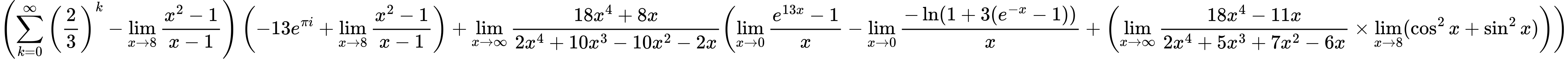 LaTeX Equation: { \left({{\sum\limits_{k=0}^\infty {\left({2 \over {3}}\right)^{k}}} - {\lim_{x \to 8} {{x^2 - 1} \over {x - 1}}}}\right) \left({{-13e^{\pi i}} + {\lim_{x \to 8} {{x^2 - 1} \over {x - 1}}}}\right) + {{\lim_{x \to \infty}{{ 18x^{4} + 8x  } \over {{ 2x^{4} + 10x^{3} - 10x^{2} - 2x  }}}}}{\left({{\lim_{x \to 0}{ {e^{13x} - 1} \over {x} }} - {\lim_{x \to 0}{ {-\ln(1 + 3(e^{-x} - 1))} \over {x} }} + \left({{\lim_{x \to \infty}{{ 18x^{4} - 11x  } \over {{ 2x^{4} + 5x^{3} + 7x^{2} - 6x  }}}} \times \lim_{{x\to 8}}(\cos^2x + \sin^2x)}\right)} \right)} }
