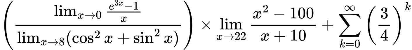 LaTeX Equation: \left({{\lim_{x \to 0}{ {e^{3x} - 1} \over {x} }} \over {\lim_{{x\to 8}}(\cos^2x + \sin^2x)}}\right) \times {{\lim_{x \to 22} {{x^2 - 100} \over {x + 10}}}} + {\sum\limits_{k=0}^\infty {\left({3 \over {4}}\right)^{k}}}