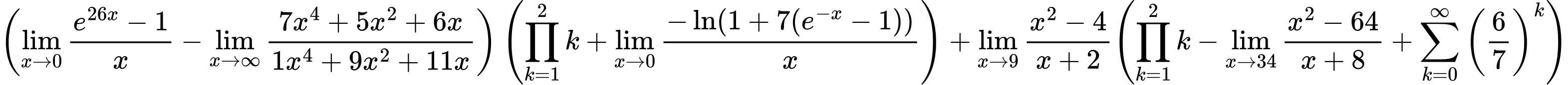 LaTeX Equation: { \left({{\lim_{x \to 0}{ {e^{26x} - 1} \over {x} }} - {\lim_{x \to \infty}{{ 7x^{4} + 5x^{2} + 6x  } \over {{ 1x^{4} + 9x^{2} + 11x  }}}}}\right) \left({{\prod_{k=1}^{2} k} + {\lim_{x \to 0}{ {-\ln(1 + 7(e^{-x} - 1))} \over {x} }}}\right) + {{\lim_{x \to 9} {{x^2 - 4} \over {x + 2}}}}{\left({{\prod_{k=1}^{2} k} - {\lim_{x \to 34} {{x^2 - 64} \over {x + 8}}} + {\sum\limits_{k=0}^\infty {\left({6 \over {7}}\right)^{k}}}} \right)} }
