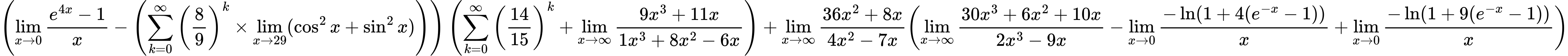 LaTeX Equation: { \left({{\lim_{x \to 0}{ {e^{4x} - 1} \over {x} }} - \left({{\sum\limits_{k=0}^\infty {\left({8 \over {9}}\right)^{k}}} \times \lim_{{x\to 29}}(\cos^2x + \sin^2x)}\right)}\right) \left({{\sum\limits_{k=0}^\infty {\left({14 \over {15}}\right)^{k}}} + {\lim_{x \to \infty}{{ 9x^{3} + 11x  } \over {{ 1x^{3} + 8x^{2} - 6x  }}}}}\right) + {{\lim_{x \to \infty}{{ 36x^{2} + 8x  } \over {{ 4x^{2} - 7x  }}}}}{\left({{\lim_{x \to \infty}{{ 30x^{3} + 6x^{2} + 10x  } \over {{ 2x^{3} - 9x  }}}} - {\lim_{x \to 0}{ {-\ln(1 + 4(e^{-x} - 1))} \over {x} }} + {\lim_{x \to 0}{ {-\ln(1 + 9(e^{-x} - 1))} \over {x} }}} \right)} }