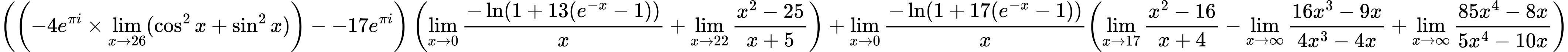 LaTeX Equation: { \left({\left({{-4e^{\pi i}} \times \lim_{{x\to 26}}(\cos^2x + \sin^2x)}\right) - {-17e^{\pi i}}}\right) \left({{\lim_{x \to 0}{ {-\ln(1 + 13(e^{-x} - 1))} \over {x} }} + {\lim_{x \to 22} {{x^2 - 25} \over {x + 5}}}}\right) + {{\lim_{x \to 0}{ {-\ln(1 + 17(e^{-x} - 1))} \over {x} }}}{\left({{\lim_{x \to 17} {{x^2 - 16} \over {x + 4}}} - {\lim_{x \to \infty}{{ 16x^{3} - 9x  } \over {{ 4x^{3} - 4x  }}}} + {\lim_{x \to \infty}{{ 85x^{4} - 8x  } \over {{ 5x^{4} - 10x  }}}}} \right)} }