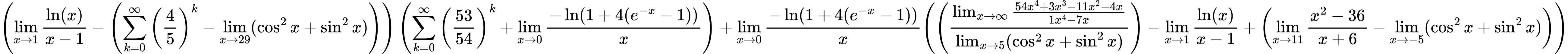 LaTeX Equation: { \left({{\lim_{x \to 1}  { {\ln(x)} \over {x - 1} }} - \left({{\sum\limits_{k=0}^\infty {\left({4 \over {5}}\right)^{k}}} - \lim_{{x\to 29}}(\cos^2x + \sin^2x)}\right)}\right) \left({{\sum\limits_{k=0}^\infty {\left({53 \over {54}}\right)^{k}}} + {\lim_{x \to 0}{ {-\ln(1 + 4(e^{-x} - 1))} \over {x} }}}\right) + {{\lim_{x \to 0}{ {-\ln(1 + 4(e^{-x} - 1))} \over {x} }}}{\left({\left({{\lim_{x \to \infty}{{ 54x^{4} + 3x^{3} - 11x^{2} - 4x  } \over {{ 1x^{4} - 7x  }}}} \over {\lim_{{x\to 5}}(\cos^2x + \sin^2x)}}\right) - {\lim_{x \to 1}  { {\ln(x)} \over {x - 1} }} + \left({{\lim_{x \to 11} {{x^2 - 36} \over {x + 6}}} - \lim_{{x\to -5}}(\cos^2x + \sin^2x)}\right)} \right)} }
