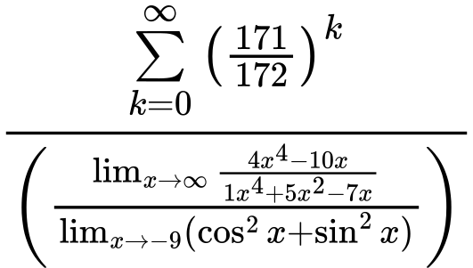 LaTeX Equation: {\sum\limits_{k=0}^\infty {\left({171 \over {172}}\right)^{k}}} \over {\left({{\lim_{x \to \infty}{{ 4x^{4} - 10x  } \over {{ 1x^{4} + 5x^{2} - 7x  }}}} \over {\lim_{{x\to -9}}(\cos^2x + \sin^2x)}}\right)}