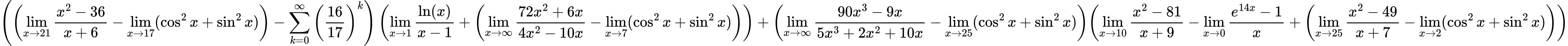 LaTeX Equation: { \left({\left({{\lim_{x \to 21} {{x^2 - 36} \over {x + 6}}} - \lim_{{x\to 17}}(\cos^2x + \sin^2x)}\right) - {\sum\limits_{k=0}^\infty {\left({16 \over {17}}\right)^{k}}}}\right) \left({{\lim_{x \to 1}  { {\ln(x)} \over {x - 1} }} + \left({{\lim_{x \to \infty}{{ 72x^{2} + 6x  } \over {{ 4x^{2} - 10x  }}}} - \lim_{{x\to 7}}(\cos^2x + \sin^2x)}\right)}\right) + {\left({{\lim_{x \to \infty}{{ 90x^{3} - 9x  } \over {{ 5x^{3} + 2x^{2} + 10x  }}}} - \lim_{{x\to 25}}(\cos^2x + \sin^2x)}\right)}{\left({{\lim_{x \to 10} {{x^2 - 81} \over {x + 9}}} - {\lim_{x \to 0}{ {e^{14x} - 1} \over {x} }} + \left({{\lim_{x \to 25} {{x^2 - 49} \over {x + 7}}} - \lim_{{x\to 2}}(\cos^2x + \sin^2x)}\right)} \right)} }