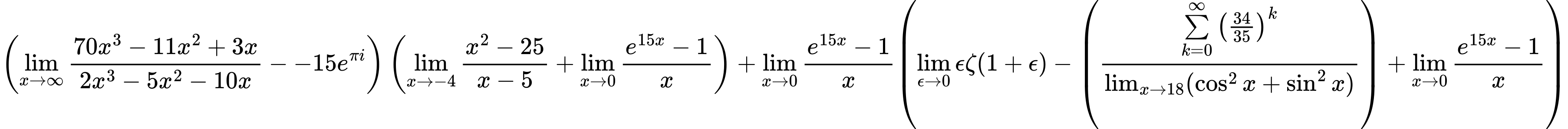 LaTeX Equation: { \left({{\lim_{x \to \infty}{{ 70x^{3} - 11x^{2} + 3x  } \over {{ 2x^{3} - 5x^{2} - 10x  }}}} - {-15e^{\pi i}}}\right) \left({{\lim_{x \to -4} {{x^2 - 25} \over {x - 5}}} + {\lim_{x \to 0}{ {e^{15x} - 1} \over {x} }}}\right) + {{\lim_{x \to 0}{ {e^{15x} - 1} \over {x} }}}{\left({{\lim_{\epsilon \to 0}{ \epsilon \zeta(1 + \epsilon) }} - \left({{\sum\limits_{k=0}^\infty {\left({34 \over {35}}\right)^{k}}} \over {\lim_{{x\to 18}}(\cos^2x + \sin^2x)}}\right) + {\lim_{x \to 0}{ {e^{15x} - 1} \over {x} }}} \right)} }