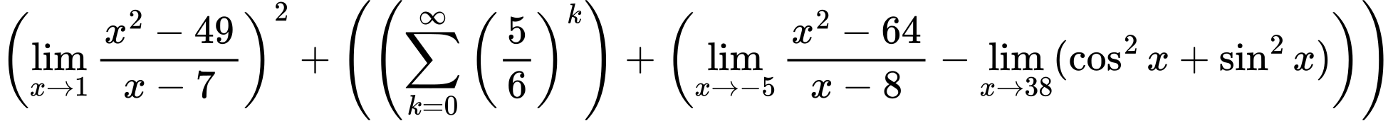 LaTeX Equation: \left({{\lim_{x \to 1} {{x^2 - 49} \over {x - 7}}}}\right)^{2} + \left({{ \left({{\sum\limits_{k=0}^\infty {\left({5 \over {6}}\right)^{k}}}}\right) + {\left({{\lim_{x \to -5} {{x^2 - 64} \over {x - 8}}} - \lim_{{x\to 38}}(\cos^2x + \sin^2x)}\right)}}}\right)