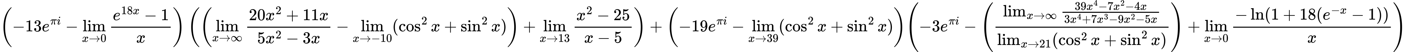 LaTeX Equation: { \left({{-13e^{\pi i}} - {\lim_{x \to 0}{ {e^{18x} - 1} \over {x} }}}\right) \left({\left({{\lim_{x \to \infty}{{ 20x^{2} + 11x  } \over {{ 5x^{2} - 3x  }}}} - \lim_{{x\to -10}}(\cos^2x + \sin^2x)}\right) + {\lim_{x \to 13} {{x^2 - 25} \over {x - 5}}}}\right) + {\left({{-19e^{\pi i}} - \lim_{{x\to 39}}(\cos^2x + \sin^2x)}\right)}{\left({{-3e^{\pi i}} - \left({{\lim_{x \to \infty}{{ 39x^{4} - 7x^{2} - 4x  } \over {{ 3x^{4} + 7x^{3} - 9x^{2} - 5x  }}}} \over {\lim_{{x\to 21}}(\cos^2x + \sin^2x)}}\right) + {\lim_{x \to 0}{ {-\ln(1 + 18(e^{-x} - 1))} \over {x} }}} \right)} }