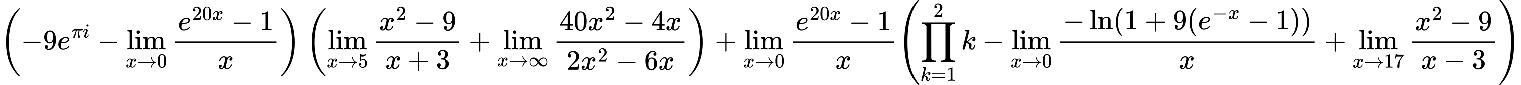 LaTeX Equation: { \left({{-9e^{\pi i}} - {\lim_{x \to 0}{ {e^{20x} - 1} \over {x} }}}\right) \left({{\lim_{x \to 5} {{x^2 - 9} \over {x + 3}}} + {\lim_{x \to \infty}{{ 40x^{2} - 4x  } \over {{ 2x^{2} - 6x  }}}}}\right) + {{\lim_{x \to 0}{ {e^{20x} - 1} \over {x} }}}{\left({{\prod_{k=1}^{2} k} - {\lim_{x \to 0}{ {-\ln(1 + 9(e^{-x} - 1))} \over {x} }} + {\lim_{x \to 17} {{x^2 - 9} \over {x - 3}}}} \right)} }