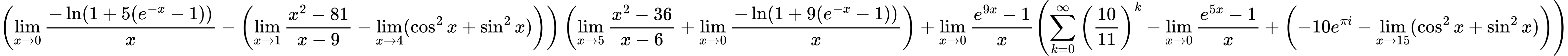 LaTeX Equation: { \left({{\lim_{x \to 0}{ {-\ln(1 + 5(e^{-x} - 1))} \over {x} }} - \left({{\lim_{x \to 1} {{x^2 - 81} \over {x - 9}}} - \lim_{{x\to 4}}(\cos^2x + \sin^2x)}\right)}\right) \left({{\lim_{x \to 5} {{x^2 - 36} \over {x - 6}}} + {\lim_{x \to 0}{ {-\ln(1 + 9(e^{-x} - 1))} \over {x} }}}\right) + {{\lim_{x \to 0}{ {e^{9x} - 1} \over {x} }}}{\left({{\sum\limits_{k=0}^\infty {\left({10 \over {11}}\right)^{k}}} - {\lim_{x \to 0}{ {e^{5x} - 1} \over {x} }} + \left({{-10e^{\pi i}} - \lim_{{x\to 15}}(\cos^2x + \sin^2x)}\right)} \right)} }