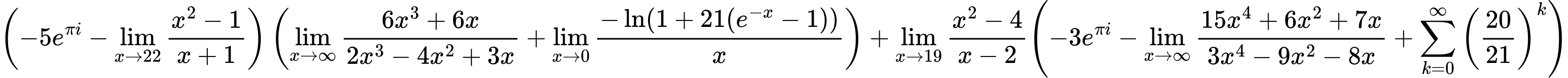 LaTeX Equation: { \left({{-5e^{\pi i}} - {\lim_{x \to 22} {{x^2 - 1} \over {x + 1}}}}\right) \left({{\lim_{x \to \infty}{{ 6x^{3} + 6x  } \over {{ 2x^{3} - 4x^{2} + 3x  }}}} + {\lim_{x \to 0}{ {-\ln(1 + 21(e^{-x} - 1))} \over {x} }}}\right) + {{\lim_{x \to 19} {{x^2 - 4} \over {x - 2}}}}{\left({{-3e^{\pi i}} - {\lim_{x \to \infty}{{ 15x^{4} + 6x^{2} + 7x  } \over {{ 3x^{4} - 9x^{2} - 8x  }}}} + {\sum\limits_{k=0}^\infty {\left({20 \over {21}}\right)^{k}}}} \right)} }