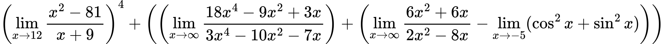 LaTeX Equation: \left({{\lim_{x \to 12} {{x^2 - 81} \over {x + 9}}}}\right)^{4} + \left({{ \left({{\lim_{x \to \infty}{{ 18x^{4} - 9x^{2} + 3x  } \over {{ 3x^{4} - 10x^{2} - 7x  }}}}}\right) + {\left({{\lim_{x \to \infty}{{ 6x^{2} + 6x  } \over {{ 2x^{2} - 8x  }}}} - \lim_{{x\to -5}}(\cos^2x + \sin^2x)}\right)}}}\right)