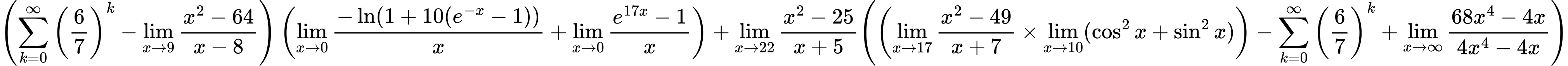 LaTeX Equation: { \left({{\sum\limits_{k=0}^\infty {\left({6 \over {7}}\right)^{k}}} - {\lim_{x \to 9} {{x^2 - 64} \over {x - 8}}}}\right) \left({{\lim_{x \to 0}{ {-\ln(1 + 10(e^{-x} - 1))} \over {x} }} + {\lim_{x \to 0}{ {e^{17x} - 1} \over {x} }}}\right) + {{\lim_{x \to 22} {{x^2 - 25} \over {x + 5}}}}{\left({\left({{\lim_{x \to 17} {{x^2 - 49} \over {x + 7}}} \times \lim_{{x\to 10}}(\cos^2x + \sin^2x)}\right) - {\sum\limits_{k=0}^\infty {\left({6 \over {7}}\right)^{k}}} + {\lim_{x \to \infty}{{ 68x^{4} - 4x  } \over {{ 4x^{4} - 4x  }}}}} \right)} }