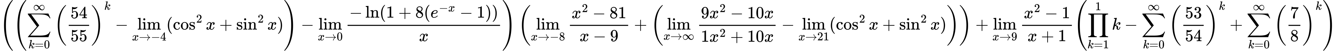 LaTeX Equation: { \left({\left({{\sum\limits_{k=0}^\infty {\left({54 \over {55}}\right)^{k}}} - \lim_{{x\to -4}}(\cos^2x + \sin^2x)}\right) - {\lim_{x \to 0}{ {-\ln(1 + 8(e^{-x} - 1))} \over {x} }}}\right) \left({{\lim_{x \to -8} {{x^2 - 81} \over {x - 9}}} + \left({{\lim_{x \to \infty}{{ 9x^{2} - 10x  } \over {{ 1x^{2} + 10x  }}}} - \lim_{{x\to 21}}(\cos^2x + \sin^2x)}\right)}\right) + {{\lim_{x \to 9} {{x^2 - 1} \over {x + 1}}}}{\left({{\prod_{k=1}^{1} k} - {\sum\limits_{k=0}^\infty {\left({53 \over {54}}\right)^{k}}} + {\sum\limits_{k=0}^\infty {\left({7 \over {8}}\right)^{k}}}} \right)} }